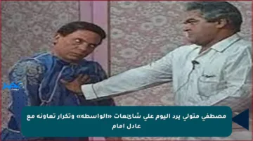 مصطفى متولي يرد اليوم على شائعات «الواسطة» وتكرار تعاونه مع عادل إمام